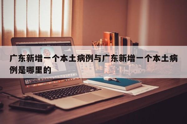 广东新增一个本土病例与广东新增一个本土病例是哪里的