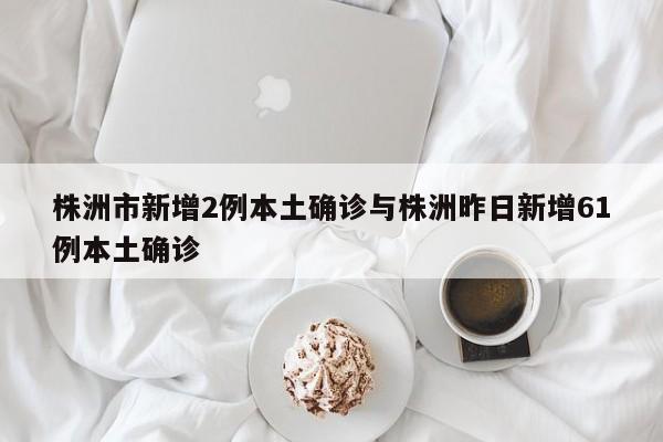 株洲市新增2例本土确诊与株洲昨日新增61例本土确诊