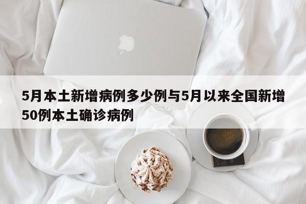 5月本土新增病例多少例与5月以来全国新增50例本土确诊病例