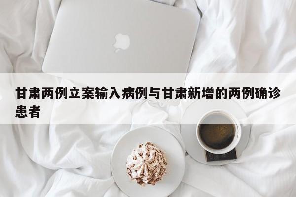 甘肃两例立案输入病例与甘肃新增的两例确诊患者