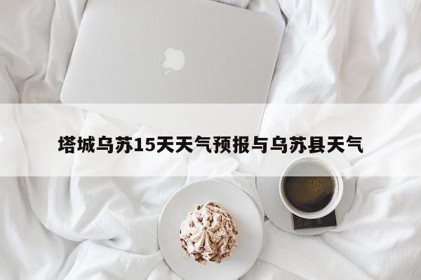 塔城乌苏15天天气预报与乌苏县天气