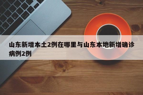 山东新增本土2例在哪里与山东本地新增确诊病例2例