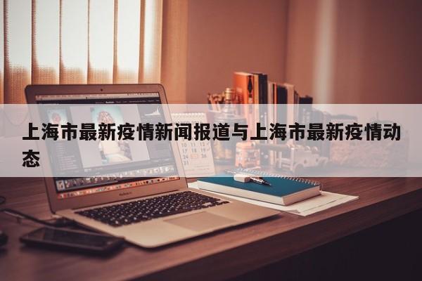 上海市最新疫情新闻报道与上海市最新疫情动态