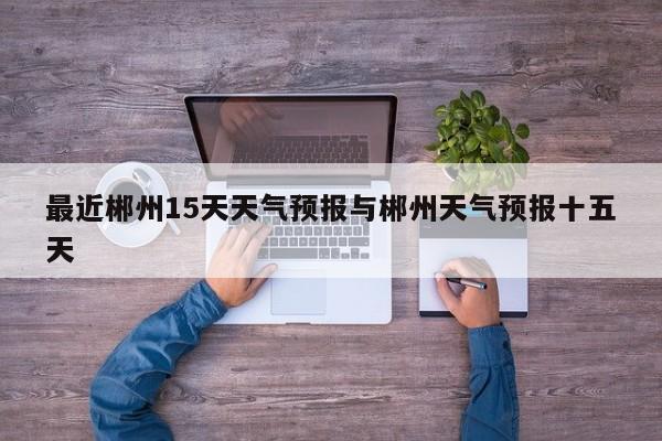 最近郴州15天天气预报与郴州天气预报十五天