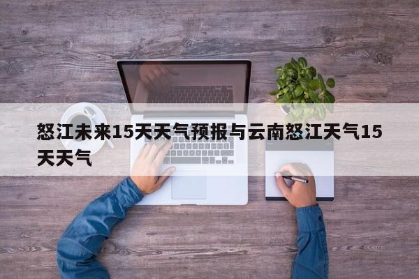 怒江未来15天天气预报与云南怒江天气15天天气
