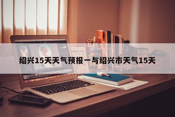 绍兴15天天气预报一与绍兴市天气15天