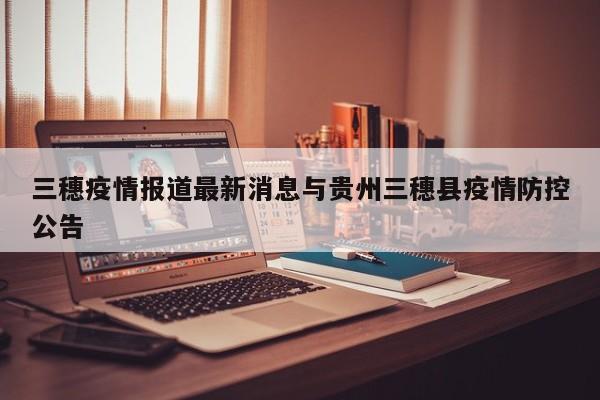 三穗疫情报道最新消息与贵州三穗县疫情防控公告