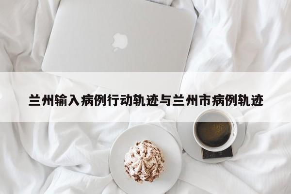 兰州输入病例行动轨迹与兰州市病例轨迹