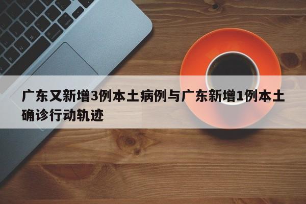 广东又新增3例本土病例与广东新增1例本土确诊行动轨迹