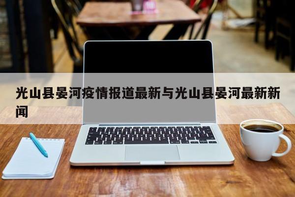 光山县晏河疫情报道最新与光山县晏河最新新闻
