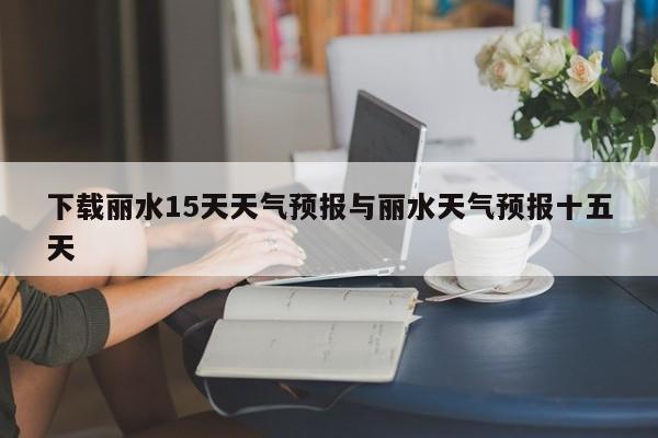 下载丽水15天天气预报与丽水天气预报十五天