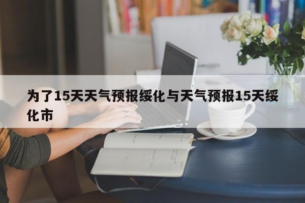 为了15天天气预报绥化与天气预报15天绥化市