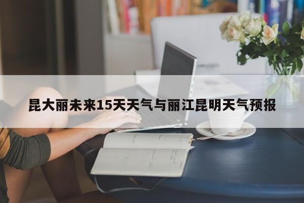 昆大丽未来15天天气与丽江昆明天气预报